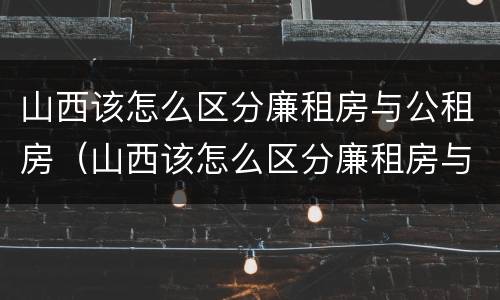 山西该怎么区分廉租房与公租房（山西该怎么区分廉租房与公租房呢）