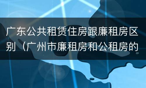 广东公共租赁住房跟廉租房区别（广州市廉租房和公租房的区别）