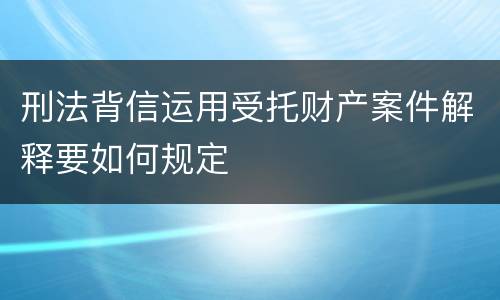 刑法背信运用受托财产案件解释要如何规定