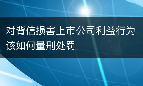 对背信损害上市公司利益行为该如何量刑处罚