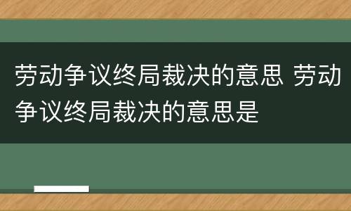 劳动争议终局裁决的意思 劳动争议终局裁决的意思是