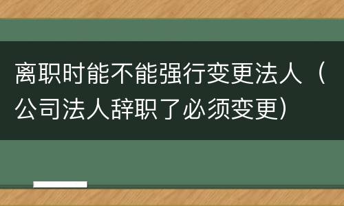 离职时能不能强行变更法人（公司法人辞职了必须变更）