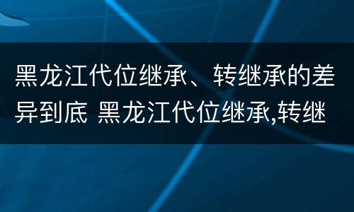 黑龙江代位继承、转继承的差异到底 黑龙江代位继承,转继承的差异到底有多大