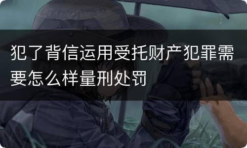 犯了背信运用受托财产犯罪需要怎么样量刑处罚
