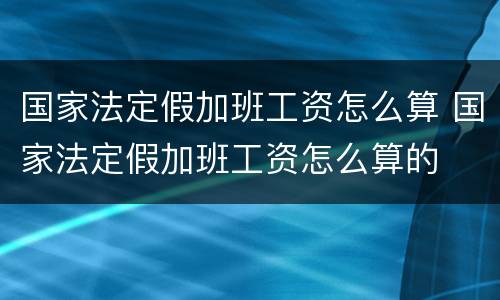 国家法定假加班工资怎么算 国家法定假加班工资怎么算的