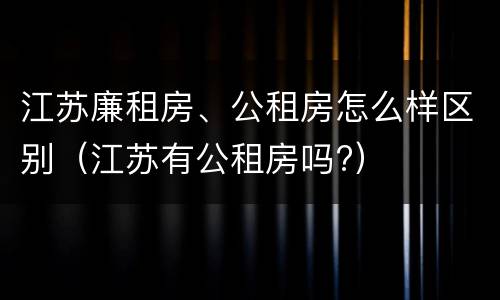 江苏廉租房、公租房怎么样区别（江苏有公租房吗?）
