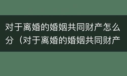对于离婚的婚姻共同财产怎么分（对于离婚的婚姻共同财产怎么分的）