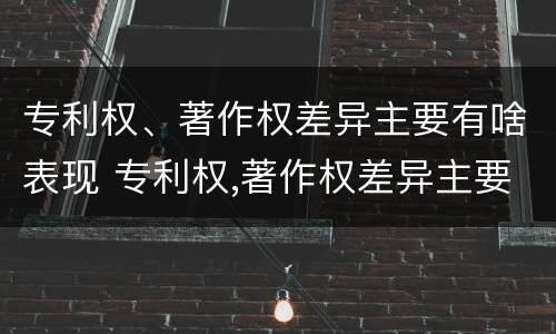 专利权、著作权差异主要有啥表现 专利权,著作权差异主要有啥表现呢