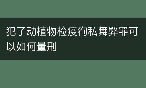 犯了动植物检疫徇私舞弊罪可以如何量刑