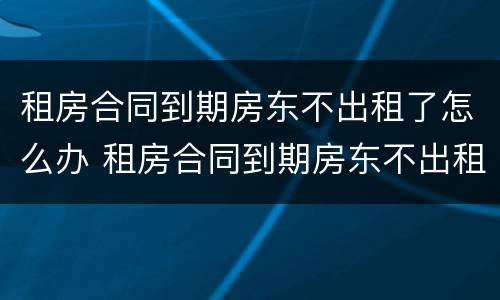 租房合同到期房东不出租了怎么办 租房合同到期房东不出租了怎么办理