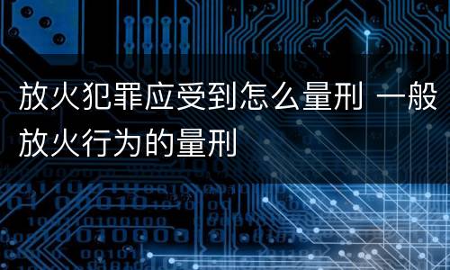 放火犯罪应受到怎么量刑 一般放火行为的量刑