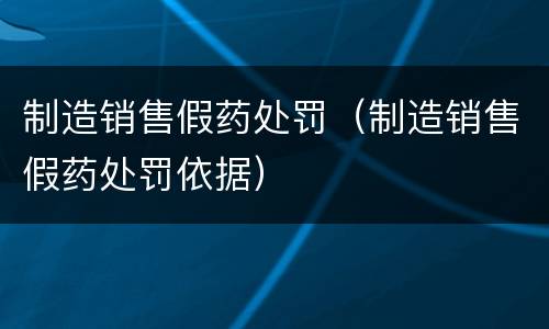 制造销售假药处罚（制造销售假药处罚依据）