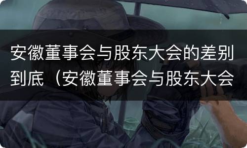 安徽董事会与股东大会的差别到底（安徽董事会与股东大会的差别到底有多大）