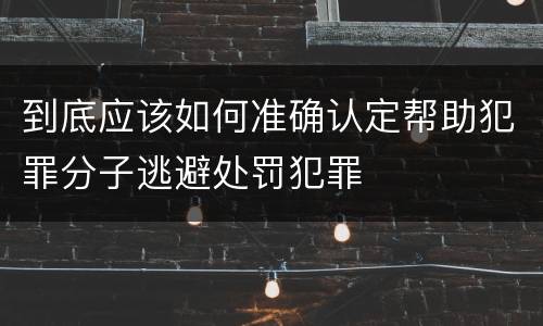 到底应该如何准确认定帮助犯罪分子逃避处罚犯罪