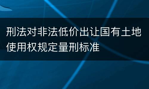 刑法对非法低价出让国有土地使用权规定量刑标准