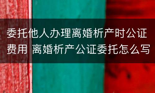 委托他人办理离婚析产时公证费用 离婚析产公证委托怎么写