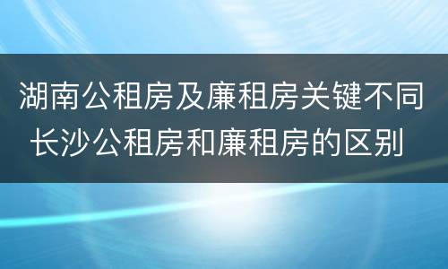 湖南公租房及廉租房关键不同 长沙公租房和廉租房的区别
