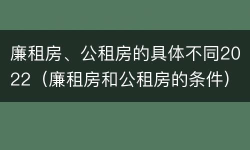 廉租房、公租房的具体不同2022（廉租房和公租房的条件）
