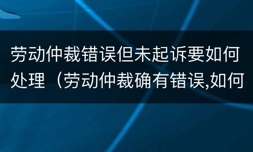 劳动仲裁错误但未起诉要如何处理（劳动仲裁确有错误,如何救济）