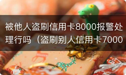 被他人盗刷信用卡8000报警处理行吗（盗刷别人信用卡7000元对方不谅解后果会怎样?）
