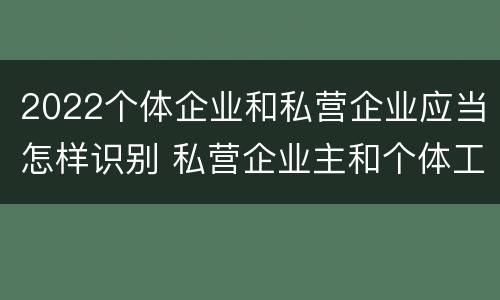 2022个体企业和私营企业应当怎样识别 私营企业主和个体工商户