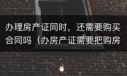 办理房产证同时，还需要购买合同吗（办房产证需要把购房合同上交吗）