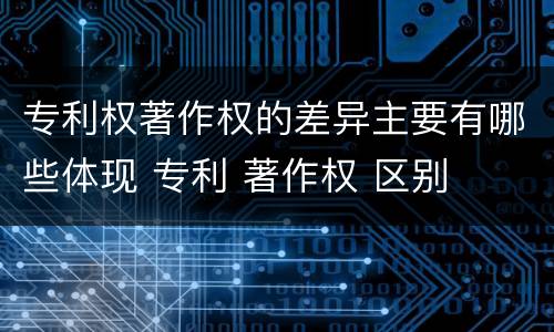 专利权著作权的差异主要有哪些体现 专利 著作权 区别