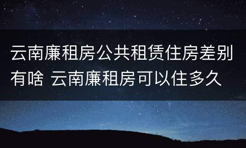 云南廉租房公共租赁住房差别有啥 云南廉租房可以住多久