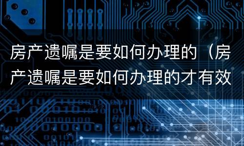 房产遗嘱是要如何办理的（房产遗嘱是要如何办理的才有效）