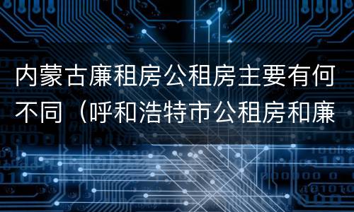 内蒙古廉租房公租房主要有何不同（呼和浩特市公租房和廉租房的区别）