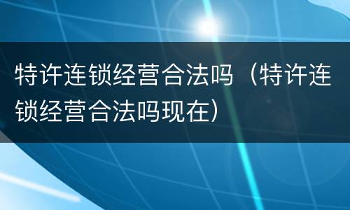 特许连锁经营合法吗（特许连锁经营合法吗现在）
