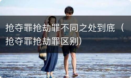 抢夺罪抢劫罪不同之处到底（抢夺罪抢劫罪区别）