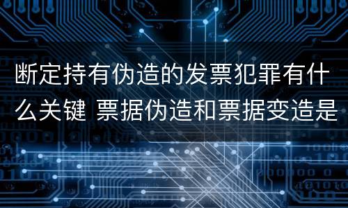 断定持有伪造的发票犯罪有什么关键 票据伪造和票据变造是欺诈行为,应追究刑事责任