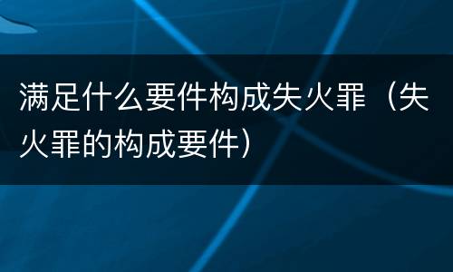 满足什么要件构成失火罪（失火罪的构成要件）