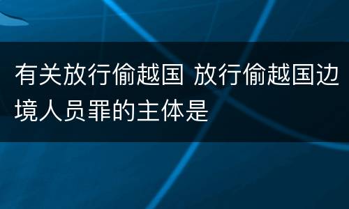 有关放行偷越国 放行偷越国边境人员罪的主体是