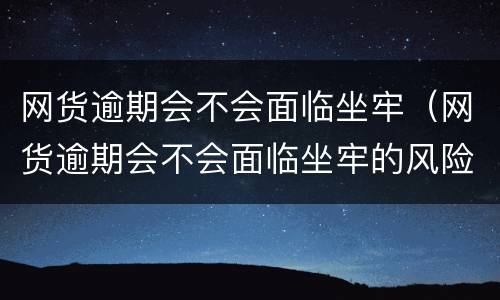 网货逾期会不会面临坐牢（网货逾期会不会面临坐牢的风险）