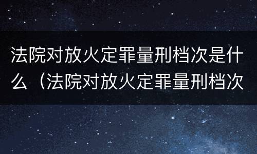 法院对放火定罪量刑档次是什么（法院对放火定罪量刑档次是什么规定）