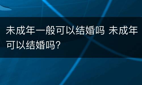 未成年一般可以结婚吗 未成年可以结婚吗?
