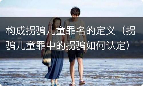 构成拐骗儿童罪名的定义（拐骗儿童罪中的拐骗如何认定）