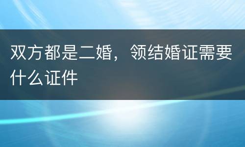 双方都是二婚，领结婚证需要什么证件
