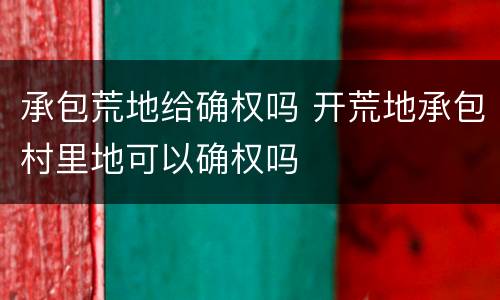 承包荒地给确权吗 开荒地承包村里地可以确权吗