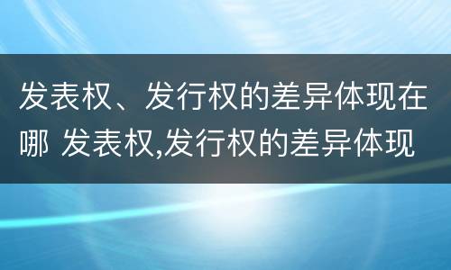 发表权、发行权的差异体现在哪 发表权,发行权的差异体现在哪些方面