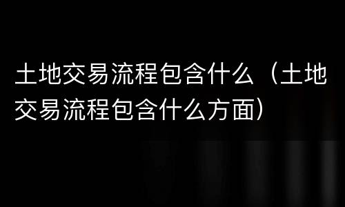 土地交易流程包含什么（土地交易流程包含什么方面）