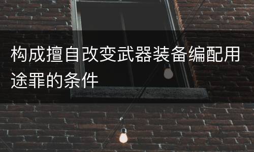 构成擅自改变武器装备编配用途罪的条件