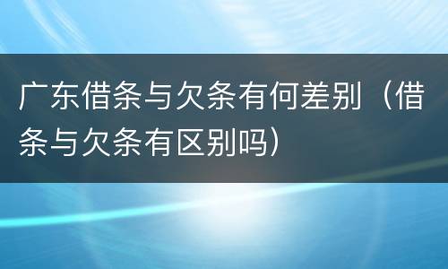 广东借条与欠条有何差别（借条与欠条有区别吗）