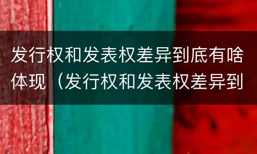 发行权和发表权差异到底有啥体现（发行权和发表权差异到底有啥体现呢）