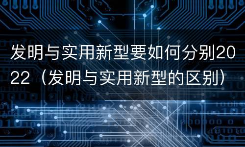 发明与实用新型要如何分别2022（发明与实用新型的区别）