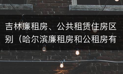 吉林廉租房、公共租赁住房区别(哈尔滨廉租房和公租房有什么区别)