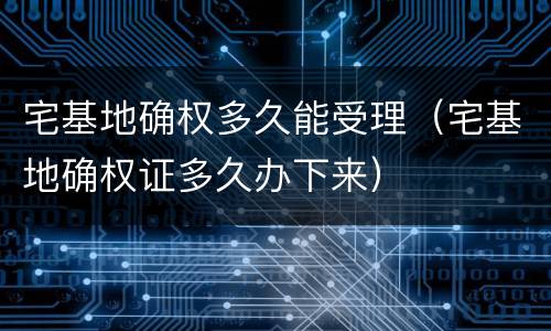 宅基地确权多久能受理（宅基地确权证多久办下来）