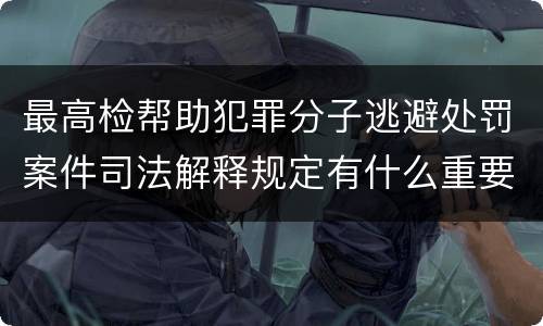 最高检帮助犯罪分子逃避处罚案件司法解释规定有什么重要内容